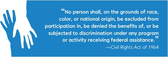 No person shall, on grounds of race, color, ,or national origin, be excluded from participation in, be denied the benefits of, or be subjected to discrimination under any program or activity receiving federal assistance. Civil Rights Act of 1964
